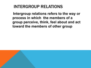 INTERGROUP RELATIONS
Intergroup relations refers to the way or
process in which the members of a
group perceive, think, feel about and act
toward the members of other group
 