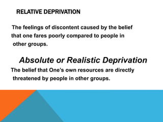 RELATIVE DEPRIVATION
The feelings of discontent caused by the belief
that one fares poorly compared to people in
other groups.
Absolute or Realistic Deprivation
The belief that One’s own resources are directly
threatened by people in other groups.
 