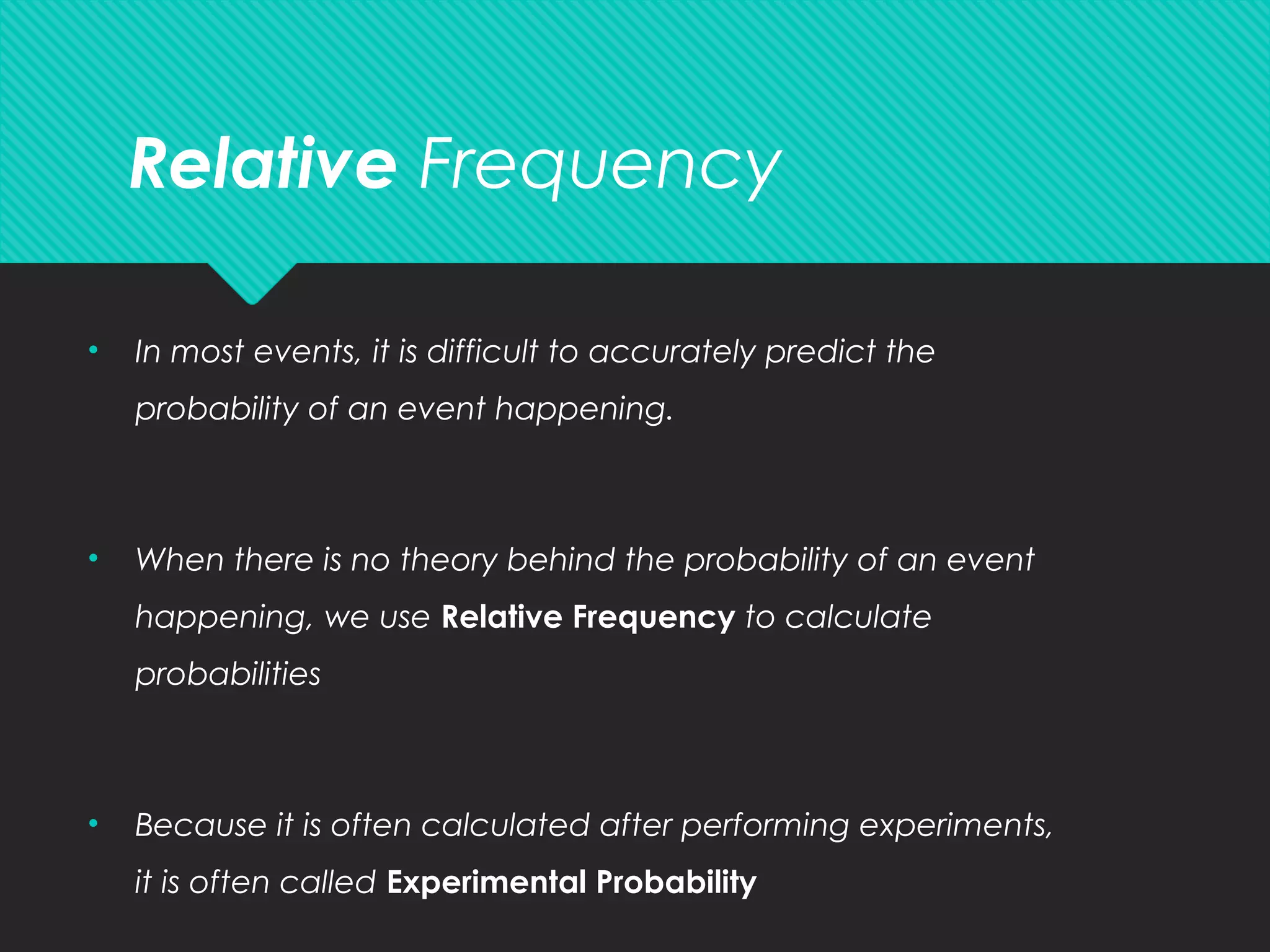 Relative Frequency
• In most events, it is difficult to accurately predict the
probability of an event happening.
• When there is no theory behind the probability of an event
happening, we use Relative Frequency to calculate
probabilities
• Because it is often calculated after performing experiments,
it is often called Experimental Probability
 