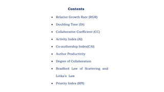  Relative Growth Rate (RGR)
 Doubling Time (Dt)
 Collaborative Coefficient (CC)
 Activity Index (AI)
 Co-authorship Index(CAI)
 Author Productivity
 Degree of Collaboration
 Bradford Law of Scattering and
Lotka’s Law
 Priority Index (RPI)
Contents
 