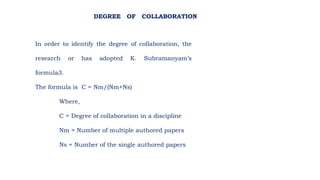In order to identify the degree of collaboration, the
research or has adopted K. Subramanyam’s
formula3.
The formula is C = Nm/(Nm+Ns)
Where,
C = Degree of collaboration in a discipline
Nm = Number of multiple authored papers
Ns = Number of the single authored papers
DEGREE OF COLLABORATION
 