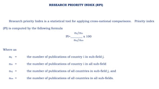 Research priority Index is a statistical tool for applying cross-national comparisons. Priority index
(PI) is computed by the following formula
nij/nio
PI=________ x 100
noj/noo
Where as
nij = the number of publications of country i in sub-field j.
nio = the number of publications of country i in all sub-field
noj = the number of publications of all countries in sub-field j, and
noo = the number of publications of all countries in all sub-fields.
RESEARCH PRIORITY INDEX (RPI)
 