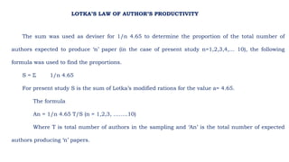 The sum was used as deviser for 1/n 4.65 to determine the proportion of the total number of
authors expected to produce ‘n’ paper (in the case of present study n=1,2,3,4,… 10), the following
formula was used to find the proportions.
S = Σ 1/n 4.65
For present study S is the sum of Lotka’s modified rations for the value a= 4.65.
The formula
An = 1/n 4.65 T/S (n = 1,2,3, ……..10)
Where T is total number of authors in the sampling and ‘An’ is the total number of expected
authors producing ‘n’ papers.
LOTKA’S LAW OF AUTHOR’S PRODUCTIVITY
 