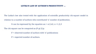LOTKA’S LAW OF AUTHOR’S PRODUCTIVITY …
The Lotka’s law also tested with the application of scientific productivity chi-square model in
relation to a number of authors who contributed ‘n’ number of publication.
It can be expressed by the equation an = a1/n2, n =1,2,3
The chi-square can be computed as (F-p) 2/p.
F = observed number of authors with ‘n’ publications
P = expected number of authors.
 