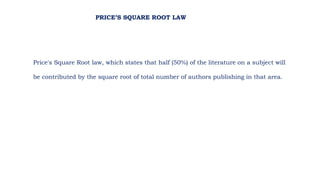 Price's Square Root law, which states that half (50%) of the literature on a subject will
be contributed by the square root of total number of authors publishing in that area.
PRICE’S SQUARE ROOT LAW
 