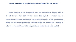 Pareto Principle (80/20 Rule) states that, for many events, roughly 80% of
the effects come from 20% of the causes. The original observation was in
connection with income and wealth. Pareto noticed that 80% of Italy's wealth was
owned by 20% of the population. He then carried out surveys on a variety of
other countries and found to his surprise that a similar distribution applied.
PARETO PRINCIPLE (80/20 RULE) AND COLLABORATIVE INDEX
 