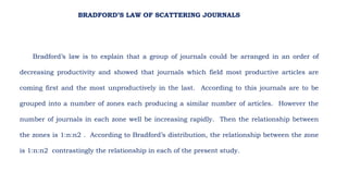Bradford’s law is to explain that a group of journals could be arranged in an order of
decreasing productivity and showed that journals which field most productive articles are
coming first and the most unproductively in the last. According to this journals are to be
grouped into a number of zones each producing a similar number of articles. However the
number of journals in each zone well be increasing rapidly. Then the relationship between
the zones is 1:n:n2 . According to Bradford’s distribution, the relationship between the zone
is 1:n:n2 contrastingly the relationship in each of the present study.
BRADFORD’S LAW OF SCATTERING JOURNALS
 