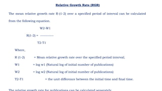 Relative Growth Rate (RGR)
The mean relative growth rate R-(1-2) over a specified period of interval can be calculated
from the following equation.
W2-W1
R(1-2) = -----------
T2-T1
Where,
R (1-2) = Mean relative growth rate over the specified period interval;
W1 = log w1 (Natural log of initial number of publications)
W2 = log w2 (Natural log of initial number of publications)
T2-T1 = the unit difference between the initial time and final time.
 