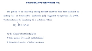 The pattern of co-authorship among different countries have been examined by
making use of Collaborative Coefficient (CC) suggested by Ajiferuke e.tal (1988).
The formula used for calculating CC is as follows. Where
k
CC=1-[∑ (1/j)Fj/N]
J=1
Fj=the number of authored papers
N=total number of research published; and
k=the greatest number of authors per paper
COLLABORATIVE COEFFICIENT (CC)
 