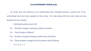 To study how the patterns of co-authorship have changed during a period use of Co-
authorship index has been applied in this study. For calculating CAI the entire data set was
divided into four blocks.
CAI={(Nij/Nio)/(Noj/Noo)}*100
Nij : Number of papers having j authors in block I
Nio : Total Output of Block I
Noj : Number of papers having j authors for all blocks;
Noo : Total number of papers for all authors and all blocks
J=1, 2, 3, > 4
CO-AUTHORSHIP INDEX (CAI)
 