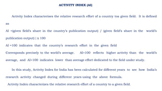 Activity Index characterises the relative research effort of a country toa given field. It is defined
as
AI =(given field’s share in the country’s publication output) / (given field’s share in the world’s
publication output) } x 100
AI =100 indicates that the country’s research effort in the given field
Corresponds precisely to the world’s average. AI>100 reflects higher activity than the world’s
average, and AI<100 indicates lower than average effort dedicated to the field under study.
In this study, Activity Index for India has been calculated for different years to see how India’s
research activity changed during different years using the above formula.
Activity Index characterizes the relative research effort of a country to a given field.
ACTIVITY INDEX (AI)
 