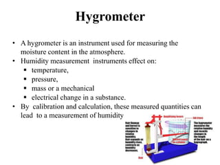Hygrometer
• A hygrometer is an instrument used for measuring the
moisture content in the atmosphere.
• Humidity measureme...