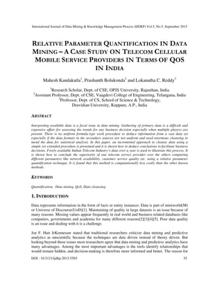 International Journal of Data Mining & Knowledge Management Process (IJDKP) Vol.5, No.5, September 2015
DOI : 10.5121/ijdkp.2015.5503 35
RELATIVE PARAMETER QUANTIFICATION IN DATA
MINING – A CASE STUDY ON TELECOM CELLULAR
MOBILE SERVICE PROVIDERS IN TERMS OF QOS
IN INDIA
Mahesh Kandakatla1
, Prashanth Bolukonda2
and Lokanatha C. Reddy3
1
Research Scholar, Dept. of CSE, OPJS University, Rajasthan, India
2
Assistant Professor, Dept. of CSE, Vaagdevi College of Engineering, Telangana, India
3
Professor, Dept. of CS, School of Science & Technology,
Dravidian University, Kuppam, A.P., India
ABSTRACT
Interpreting available data is a focal issue in data mining. Gathering of primary data is a difficult and
expensive affair for assessing the trends for any business decision especially when multiple players are
present. There is no uniform formula-type work procedure to deduce information from a vast data set
especially if the data formats in the secondary sources are not uniform and need enormous cleansing to
mend the data for statistical analysis. In this paper, an incremental approach to cleanse data using a
simple yet extended procedure is presented and it is shown how to deduce conclusions to facilitate business
decisions. Freely available Indian Telecom Industry’s data over a year is used to illustrate this process. It
is shown how to conclude the superiority of one telecom service provider over the others comparing
different parameters like network availability, customer service quality etc. using a relative parameter
quantification technique. It is found that this method is computationally less costly than the other known
methods.
KEYWORDS
Quantification, Data mining, QoS, Data cleansing.
1. INTRODUCTION
Data represents information in the form of facts or entity instances. Data is part of miniworld(M)
or Universe of Discourse(UoD)[1]. Maintaining of quality in large datasets is an issue because of
many reasons. Missing values appear frequently in real world and business related databases like
companies, governments and academia for many different reasons[2][3][4][5]. Poor data quality
is an issue and dealing with it is a challenge.
Joe F. Hair JrKennesaw stated that traditional researchers criticize data mining and predictive
analytics as unscientific because the techniques are data driven instead of theory driven. But
looking beyond these issues most researchers agree that data mining and predictive analytics have
many advantages. Among the most important advantages is the tools identify relationships that
would remain hidden, and decision-making is therefore more informed and better. The reason for
 