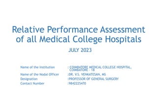 Relative Performance Assessment
of all Medical College Hospitals
JULY 2023
Name of the Institution : COIMBATORE MEDICAL COLLEGE HOSPITAL,
COIMBATORE – 18
Name of the Nodal Officer :DR. V.S. VENKATESAN, MS
Designation :PROFESSOR OF GENERAL SURGERY
Contact Number :9842225470
 