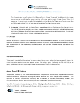300 Trade Center, Suite 3460 | Woburn, MA 01801 | 781.392.3600 | www.dolmatconnell.com




        fourth quarter and annual results within 60 days after the close of the period. To address this timing gap,
        companies may consider trailing twelve month or rolling four quarter results through the end of the third
        quarter of the performance period, which would still provide 12 months / 4 quarters of performance data
        and deliver a directional view on how your company is performing relative to peers.

    5. Prevalence – While this type of relative feature is used by a minority of companies (less than 10% of the
       Top 200 S&P companies according to a recent study by our colleagues at James F. Reda & Associates, also
       a Division of Gallagher Benefits Services), we anticipate more companies will be examining the merits of
       relative performance metrics in these enduring uncertain times.

Conclusion
Relative performance is just one concept among many to be considered when designing an annual incentive plan.
Given the current and expected future languishing economic uncertainty, using relative performance not only can
help mitigate some of the challenges in forecasting goals but also help calibrate internal and external firm
performance.




For More Information
This article is intended for informational purposes only and is not meant to be relied upon as specific advice. For
more information about this article, please contact the author, Justin Fossbender at 781-496-3406 or at
Justin_Fossbender@ajg.com. Justin is a Principal consultant out of the firm’s Boston office.



About Connell & Partners
At Connell & Partners, we help clients develop strategic compensation plans that are aligned with shareholder
interests and deliver competitive advantage to attract, motivate and retain a high caliber workforce. We
specialize in executive compensation consulting that is dedicated to providing independent, insightful, and
innovative advice in all areas of executive compensation and Board of Directors remuneration.

Connell & Partners is an independently run division of Gallagher Benefit Services, which is a division of Arthur J.
Gallagher (NYSE:AJG), a $2.4B insurance brokerage and risk management services firm.
 
