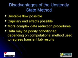 Disadvantages of the UnsteadyDisadvantages of the Unsteady
State MethodState Method
 Unstable flow possibleUnstable flow possible
 Capillary end effects possibleCapillary end effects possible
 More complex data reduction proceduresMore complex data reduction procedures
 Data may be poorly conditionedData may be poorly conditioned
depending on computational method useddepending on computational method used
to regress transient lab resultsto regress transient lab results
 
