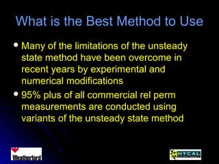 What is the Best Method to UseWhat is the Best Method to Use
 Many of the limitations of the unsteadyMany of the limitations of the unsteady
state method have been overcome instate method have been overcome in
recent years by experimental andrecent years by experimental and
numerical modificationsnumerical modifications
 95% plus of all commercial rel perm95% plus of all commercial rel perm
measurements are conducted usingmeasurements are conducted using
variants of the unsteady state methodvariants of the unsteady state method
 