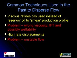 Common Techniques Used in theCommon Techniques Used in the
Past to Disperse FlowPast to Disperse Flow
 Viscous refines oils used instead ofViscous refines oils used instead of
reservoir oil to ‘smear’ production profilereservoir oil to ‘smear’ production profile
 Problem – wrong viscosity, IFT andProblem – wrong viscosity, IFT and
possibly wettabilitypossibly wettability
 High rate displacementsHigh rate displacements
 Problem – unstable flowProblem – unstable flow
 