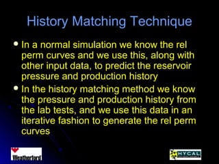 History Matching TechniqueHistory Matching Technique
 In a normal simulation we know the relIn a normal simulation we know the rel
perm curves and we use this, along withperm curves and we use this, along with
other input data, to predict the reservoirother input data, to predict the reservoir
pressure and production historypressure and production history
 In the history matching method we knowIn the history matching method we know
the pressure and production history fromthe pressure and production history from
the lab tests, and we use this data in anthe lab tests, and we use this data in an
iterative fashion to generate the rel permiterative fashion to generate the rel perm
curvescurves
 