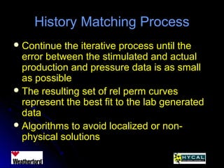 History Matching ProcessHistory Matching Process
 Continue the iterative process until theContinue the iterative process until the
error between the stimulated and actualerror between the stimulated and actual
production and pressure data is as smallproduction and pressure data is as small
as possibleas possible
 The resulting set of rel perm curvesThe resulting set of rel perm curves
represent the best fit to the lab generatedrepresent the best fit to the lab generated
datadata
 Algorithms to avoid localized or non-Algorithms to avoid localized or non-
physical solutionsphysical solutions
 