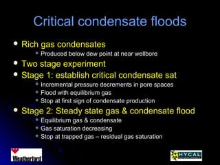 Critical condensate floodsCritical condensate floods
 Rich gas condensatesRich gas condensates
 Produced below dew point at near wellboreProduced below dew point at near wellbore
 Two stage experimentTwo stage experiment
 Stage 1: establish critical condensate satStage 1: establish critical condensate sat
 Incremental pressure decrements in pore spacesIncremental pressure decrements in pore spaces
 Flood with equilibrium gasFlood with equilibrium gas
 Stop at first sign of condensate productionStop at first sign of condensate production
 Stage 2: Steady state gas & condensate floodStage 2: Steady state gas & condensate flood
 Equilibrium gas & condensateEquilibrium gas & condensate
 Gas saturation decreasingGas saturation decreasing
 Stop at trapped gas – residual gas saturationStop at trapped gas – residual gas saturation
 