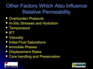 Other Factors Which Also InfluenceOther Factors Which Also Influence
Relative PermeabilityRelative Permeability
 Overburden PressureOverburden Pressure
 In-Situ Stresses and HydrationIn-Situ Stresses and Hydration
 TemperatureTemperature
 IFTIFT
 ViscosityViscosity
 Initial Fluid SaturationsInitial Fluid Saturations
 Immobile PhasesImmobile Phases
 Displacement RatesDisplacement Rates
 Core handling and PreservationCore handling and Preservation
 
