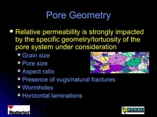 Pore GeometryPore Geometry
 Relative permeability is strongly impactedRelative permeability is strongly impacted
by the specific geometry/tortuosity of theby the specific geometry/tortuosity of the
pore system under considerationpore system under consideration
Grain sizeGrain size
Pore sizePore size
Aspect ratioAspect ratio
Presence of vugs/natural fracturesPresence of vugs/natural fractures
WormholesWormholes
Horizontal laminationsHorizontal laminations
 