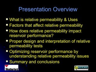 Presentation OverviewPresentation Overview
 What is relative permeability & UsesWhat is relative permeability & Uses
 Factors that affect relative permeabilityFactors that affect relative permeability
 How does relative permeability impactHow does relative permeability impact
reservoir performance?reservoir performance?
 Proper design and interpretation of relativeProper design and interpretation of relative
permeability testspermeability tests
 Optimizing reservoir performance byOptimizing reservoir performance by
understanding relative permeability issuesunderstanding relative permeability issues
 Summary and conclusionsSummary and conclusions
 