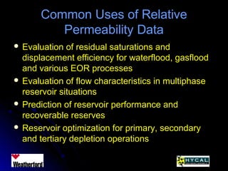 Common Uses of RelativeCommon Uses of Relative
Permeability DataPermeability Data
 Evaluation of residual saturations andEvaluation of residual saturations and
displacement efficiency for waterflood, gasflooddisplacement efficiency for waterflood, gasflood
and various EOR processesand various EOR processes
 Evaluation of flow characteristics in multiphaseEvaluation of flow characteristics in multiphase
reservoir situationsreservoir situations
 Prediction of reservoir performance andPrediction of reservoir performance and
recoverable reservesrecoverable reserves
 Reservoir optimization for primary, secondaryReservoir optimization for primary, secondary
and tertiary depletion operationsand tertiary depletion operations
 