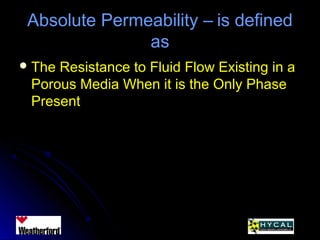 Absolute Permeability – is definedAbsolute Permeability – is defined
asas
 The Resistance to Fluid Flow Existing in aThe Resistance to Fluid Flow Existing in a
Porous Media When it is the Only PhasePorous Media When it is the Only Phase
PresentPresent
 
