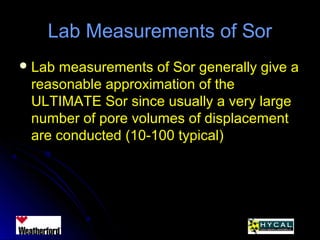 Lab Measurements of SorLab Measurements of Sor
 Lab measurements of Sor generally give aLab measurements of Sor generally give a
reasonable approximation of thereasonable approximation of the
ULTIMATE Sor since usually a very largeULTIMATE Sor since usually a very large
number of pore volumes of displacementnumber of pore volumes of displacement
are conducted (10-100 typical)are conducted (10-100 typical)
 