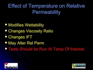 Effect of Temperature on RelativeEffect of Temperature on Relative
PermeabilityPermeability
 Modifies WettabilityModifies Wettability
 Changes Viscosity RatioChanges Viscosity Ratio
 Changes IFTChanges IFT
 May Alter Rel PermMay Alter Rel Perm
 Tests Should be Run At Temp Of InterestTests Should be Run At Temp Of Interest
 