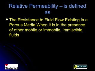 Relative Permeability – is definedRelative Permeability – is defined
asas
 The Resistance to Fluid Flow Existing in aThe Resistance to Fluid Flow Existing in a
Porous Media When it is in the presencePorous Media When it is in the presence
of other mobile or immobile, immiscibleof other mobile or immobile, immiscible
fluidsfluids
 