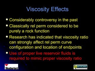 Viscosity EffectsViscosity Effects
 Considerably controversy in the pastConsiderably controversy in the past
 Classically rel perm considered to beClassically rel perm considered to be
purely a rock functionpurely a rock function
 Research has indicated that viscosity ratioResearch has indicated that viscosity ratio
can strongly affect rel perm curvecan strongly affect rel perm curve
configuration and location of endpointsconfiguration and location of endpoints
 Use of proper live reservoir fluids isUse of proper live reservoir fluids is
required to mimic proper viscosity ratiorequired to mimic proper viscosity ratio
 