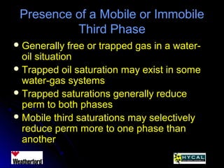 Presence of a Mobile or ImmobilePresence of a Mobile or Immobile
Third PhaseThird Phase
 Generally free or trapped gas in a water-Generally free or trapped gas in a water-
oil situationoil situation
 Trapped oil saturation may exist in someTrapped oil saturation may exist in some
water-gas systemswater-gas systems
 Trapped saturations generally reduceTrapped saturations generally reduce
perm to both phasesperm to both phases
 Mobile third saturations may selectivelyMobile third saturations may selectively
reduce perm more to one phase thanreduce perm more to one phase than
anotheranother
 