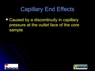 Capillary End EffectsCapillary End Effects
 Caused by a discontinuity in capillaryCaused by a discontinuity in capillary
pressure at the outlet face of the corepressure at the outlet face of the core
samplesample
 