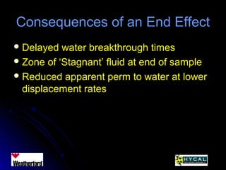 Consequences of an End EffectConsequences of an End Effect
 Delayed water breakthrough timesDelayed water breakthrough times
 Zone of ‘Stagnant’ fluid at end of sampleZone of ‘Stagnant’ fluid at end of sample
 Reduced apparent perm to water at lowerReduced apparent perm to water at lower
displacement ratesdisplacement rates
 