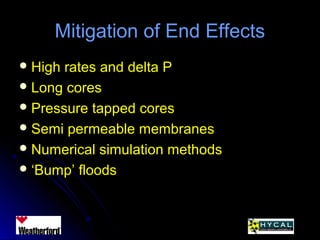 Mitigation of End EffectsMitigation of End Effects
 High rates and delta PHigh rates and delta P
 Long coresLong cores
 Pressure tapped coresPressure tapped cores
 Semi permeable membranesSemi permeable membranes
 Numerical simulation methodsNumerical simulation methods
 ‘‘Bump’ floodsBump’ floods
 