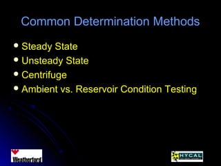 Common Determination MethodsCommon Determination Methods
 Steady StateSteady State
 Unsteady StateUnsteady State
 CentrifugeCentrifuge
 Ambient vs. Reservoir Condition TestingAmbient vs. Reservoir Condition Testing
 