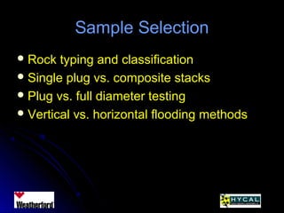 Sample SelectionSample Selection
 Rock typing and classificationRock typing and classification
 Single plug vs. composite stacksSingle plug vs. composite stacks
 Plug vs. full diameter testingPlug vs. full diameter testing
 Vertical vs. horizontal flooding methodsVertical vs. horizontal flooding methods
 