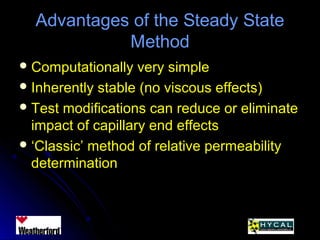 Advantages of the Steady StateAdvantages of the Steady State
MethodMethod
 Computationally very simpleComputationally very simple
 Inherently stable (no viscous effects)Inherently stable (no viscous effects)
 Test modifications can reduce or eliminateTest modifications can reduce or eliminate
impact of capillary end effectsimpact of capillary end effects
 ‘‘Classic’ method of relative permeabilityClassic’ method of relative permeability
determinationdetermination
 