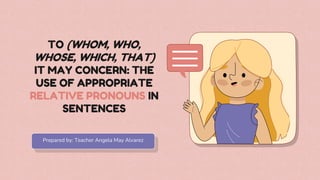TO (WHOM, WHO,
WHOSE, WHICH, THAT)
IT MAY CONCERN: THE
USE OF APPROPRIATE
RELATIVE PRONOUNS IN
SENTENCES
Prepared by: Teacher Angela May Alvarez
 