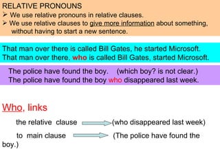 Who , links   the relative  clause  (who disappeared last week)  to  main clause  (The police have found the boy.) That man over there is called Bill Gates, he started Microsoft. That man over there ,   who  is called Bill Gates ,  started Microsoft. ,[object Object],[object Object],[object Object],[object Object],The police have found the boy.  (which boy? is not clear.) The police have found the boy  who  disappeared last week. 