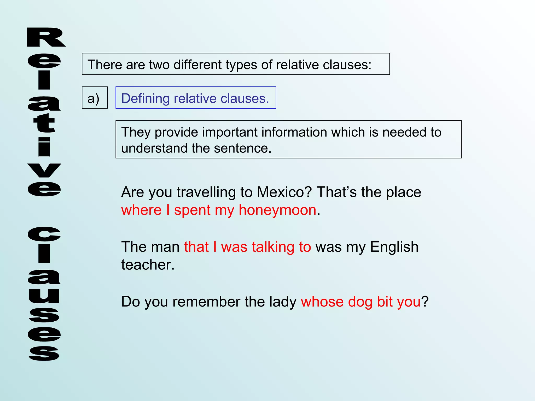 There are two different types of relative clauses:

a)   Defining relative clauses.

     They provide important information which is needed to
     understand the sentence.


     Are you travelling to Mexico? That’s the place
     where I spent my honeymoon.

     The man that I was talking to was my English
     teacher.

     Do you remember the lady whose dog bit you?
 