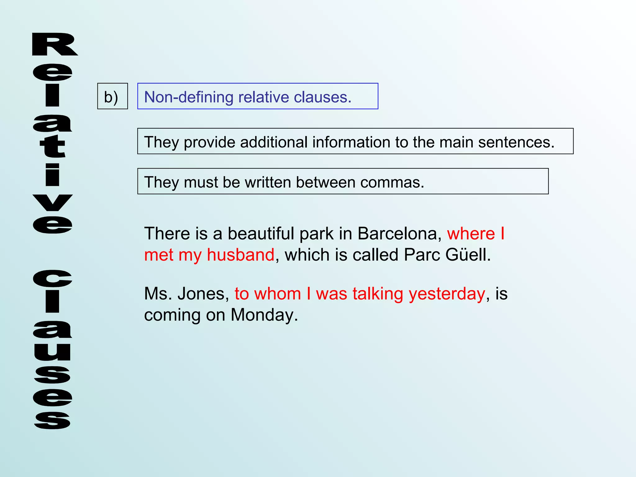 b)   Non-defining relative clauses.

     They provide additional information to the main sentences.

     They must be written between commas.


     There is a beautiful park in Barcelona, where I
     met my husband, which is called Parc Güell.

     Ms. Jones, to whom I was talking yesterday, is
     coming on Monday.
 