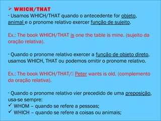  WHICH/THAT
 WHICH/THAT
- Usamos WHICH/THAT quando o antecedente for objeto,
animal e o pronome relativo exercer função de sujeito.
Ex.: The book WHICH/THAT is one the table is mine. (sujeito da
oração relativa).
- Quando o pronome relativo exercer a função de objeto direto,
usamos WHICH, THAT ou podemos omitir o pronome relativo.
Ex.: The book WHICH/THAT/ Peter wants is old. (complemento
da oração relativa).
- Quando o pronome relativo vier precedido de uma preposição,
usa-se sempre:
 WHOM – quando se refere a pessoas;
 WHICH – quando se refere a coisas ou animais;
 