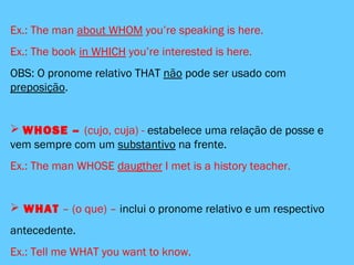 Ex.: The man about WHOM you’re speaking is here.
Ex.: The book in WHICH you’re interested is here.
OBS: O pronome relativo THAT não pode ser usado com
preposição.
 WHOSE – (cujo, cuja) - estabelece uma relação de posse e
vem sempre com um substantivo na frente.
Ex.: The man WHOSE daugther I met is a history teacher.
 WHAT – (o que) – inclui o pronome relativo e um respectivo
antecedente.
Ex.: Tell me WHAT you want to know.
 