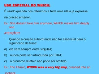 USO ESPECIAL DO WHICH:
É usado quando nos referimos a toda uma idéia já expressa
na oração anterior.
Ex.: She doesn’t love him anymore, WHICH makes him deeply
sad.
ATENÇÃO!!!
- Quando a oração subordinada não for essencial para o
significado da frase:
a) ela vem sempre entre vírgulas;
b) nunca pode ser introduzida por THAT;
c) o pronome relativo não pode ser omitido.
Ex.: The Titanic, WHICH was a very big ship, crashed into an
 