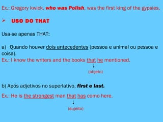 Ex.: Gregory kwick, who was Polish, was the first king of the gypsies.
 USO DO THAT
Usa-se apenas THAT:
a) Quando houver dois antecedentes (pessoa e animal ou pessoa e
coisa).
Ex.: I know the writers and the books that he mentioned.
(objeto)
b) Após adjetivos no superlativo, first e last.
Ex.: He is the strongest man that has como here.
(sujeito)
 