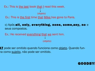 Ex.: This is the last book that I read this week.
(objeto)
c) Após all, only, everything, none, some,any, no e
seus compostos.
Ex.: He received everything that we sent him.
(objeto)
AT pode ser omitido quando funciona como objeto. Quando fun-
na como sujeito, não pode ser omitido.
GOODBYE
Ex.: This is the first time that Mike has gone to Paris.
 